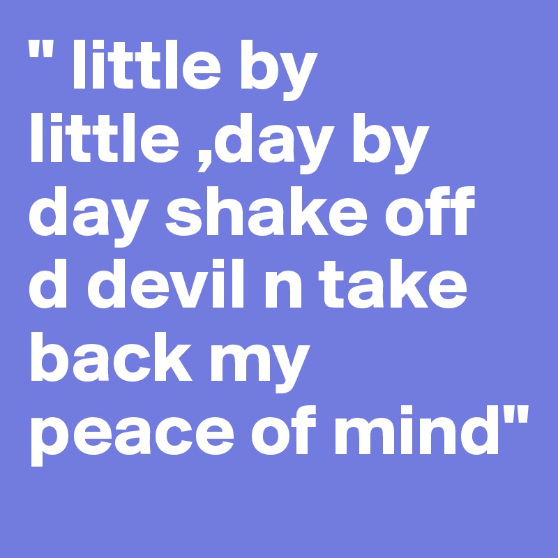 " little by little ,day by day shake off d devil n take back my peace of mind"
