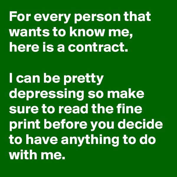 For every person that wants to know me, here is a contract.

I can be pretty depressing so make sure to read the fine print before you decide to have anything to do with me.