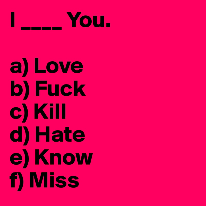 I ____ You.

a) Love
b) Fuck
c) Kill
d) Hate
e) Know
f) Miss