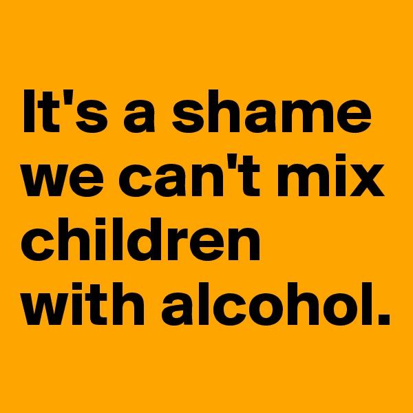 
It's a shame we can't mix children with alcohol. 