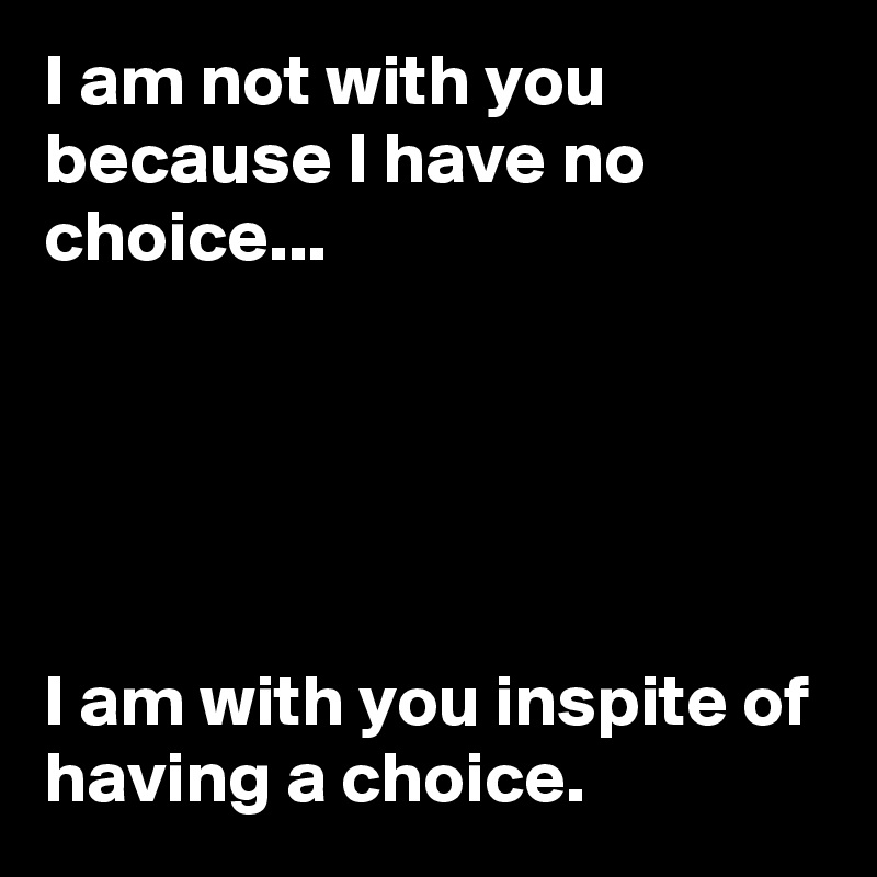 I am not with you because I have no choice...





I am with you inspite of having a choice.