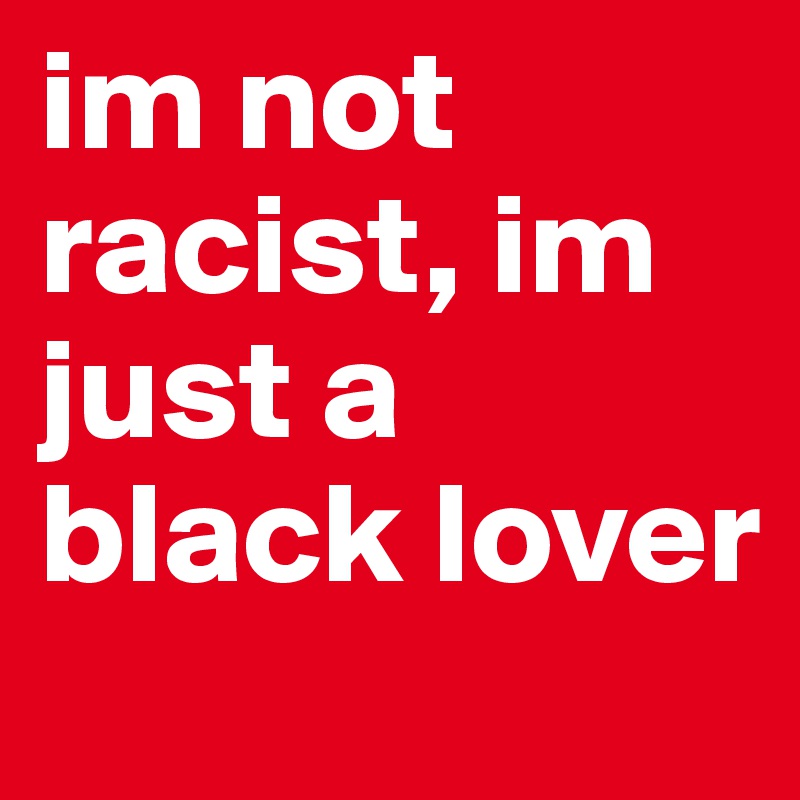 im not racist, im just a black lover