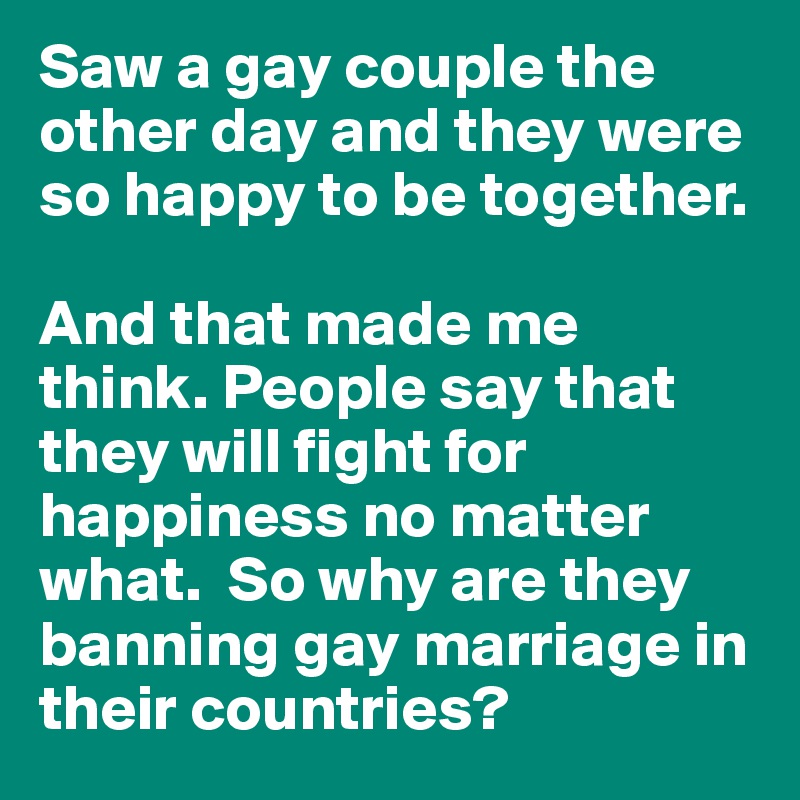 Saw a gay couple the other day and they were so happy to be together.

And that made me think. People say that they will fight for happiness no matter what.  So why are they banning gay marriage in their countries?