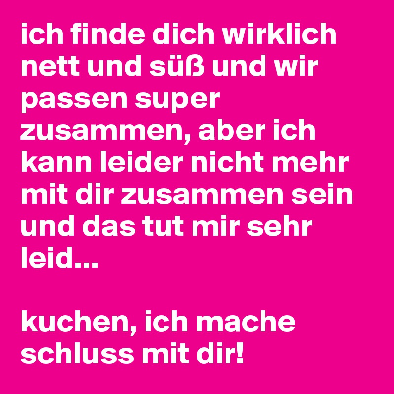 ich finde dich wirklich nett und süß und wir passen super zusammen, aber ich kann leider nicht mehr mit dir zusammen sein und das tut mir sehr leid...

kuchen, ich mache schluss mit dir!