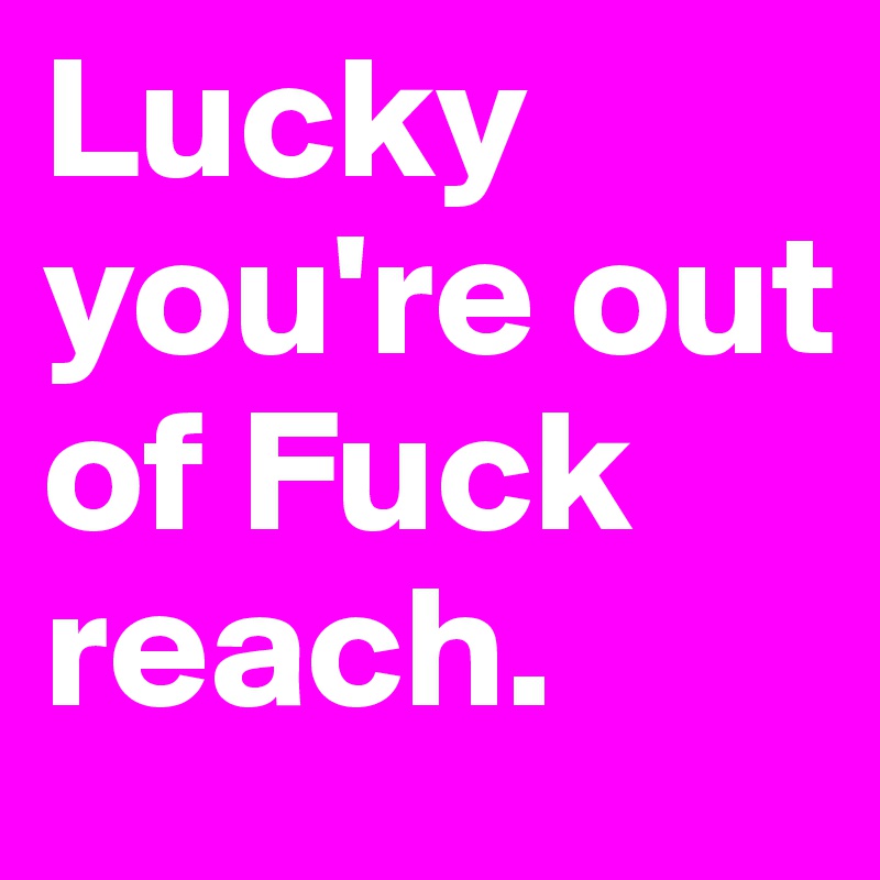 Lucky you're out of Fuck reach.