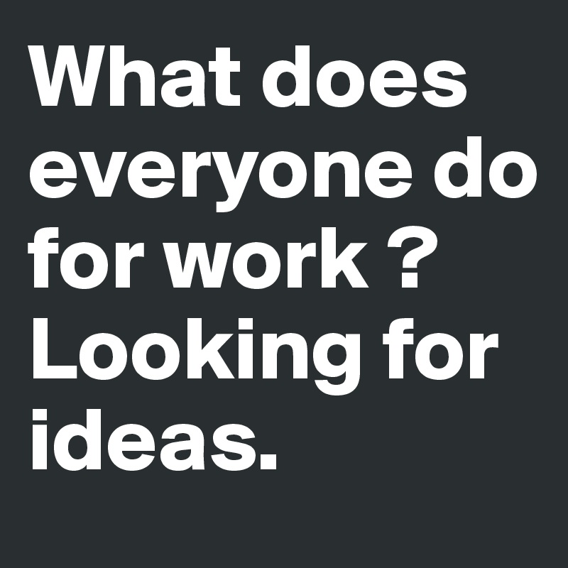 What does everyone do for work ?
Looking for ideas. 