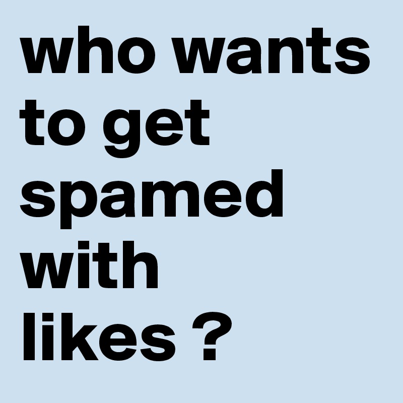 who wants to get spamed with likes ?