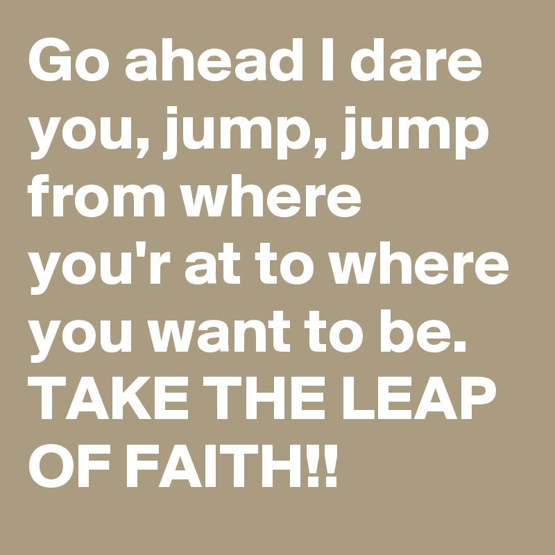 Go ahead I dare you, jump, jump from where you'r at to where you want to be. 
TAKE THE LEAP OF FAITH!!