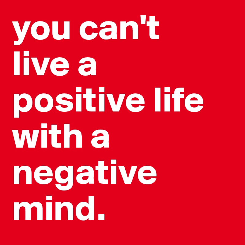 you can't 
live a positive life with a negative mind.