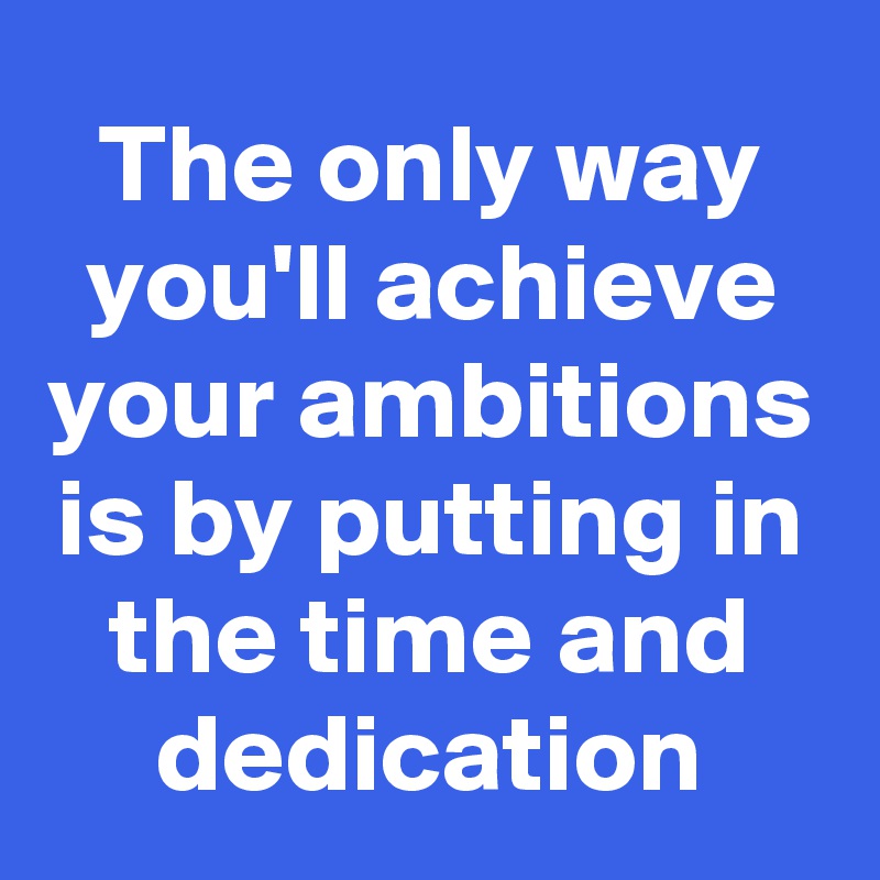 The only way you'll achieve your ambitions is by putting in the time and dedication