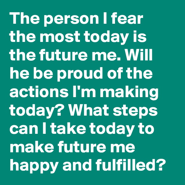 The person I fear the most today is the future me. Will he be proud of the actions I'm making today? What steps can I take today to make future me happy and fulfilled?