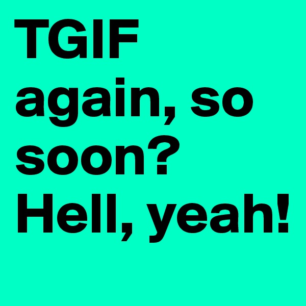 TGIF again, so soon?
Hell, yeah!