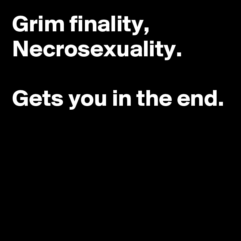 Grim finality,
Necrosexuality.

Gets you in the end.



