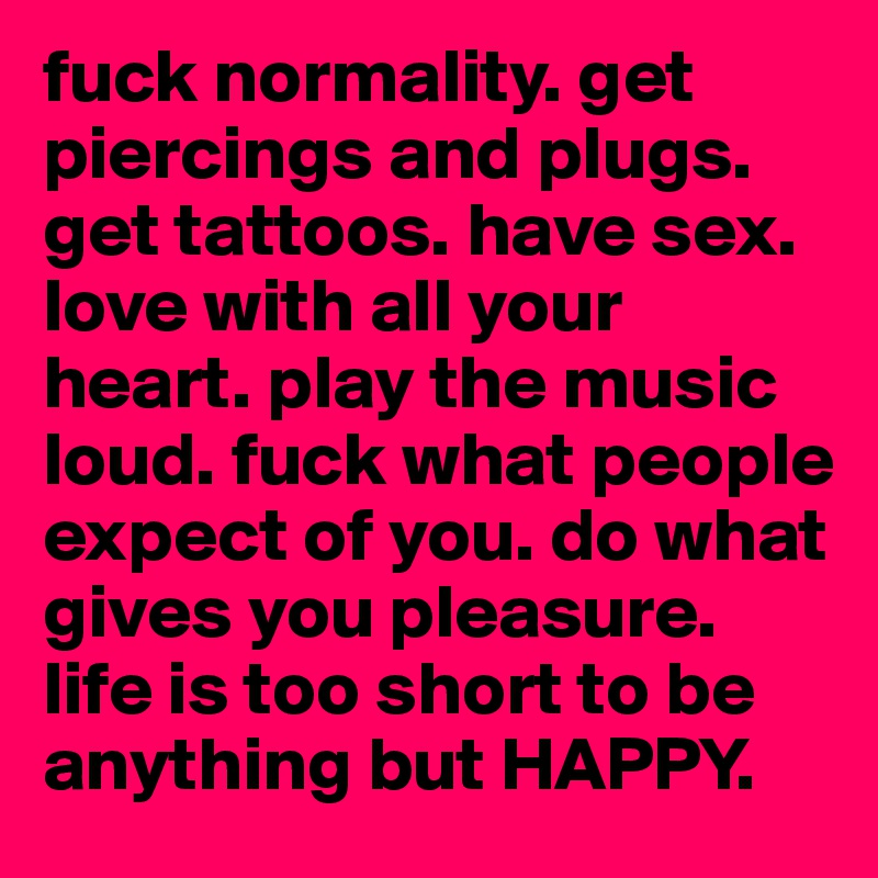 fuck normality. get piercings and plugs. get tattoos. have sex. love with all your heart. play the music loud. fuck what people expect of you. do what gives you pleasure. life is too short to be anything but HAPPY. 