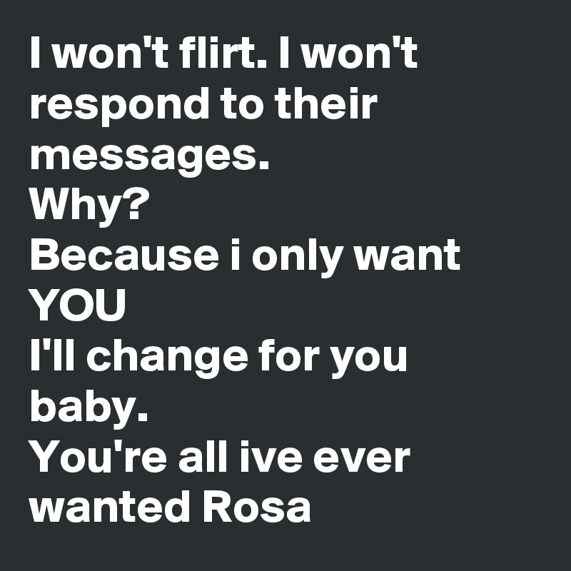 I won't flirt. I won't respond to their messages.
Why? 
Because i only want YOU
I'll change for you baby.
You're all ive ever wanted Rosa 