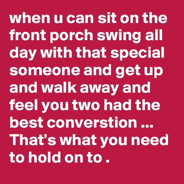 when u can sit on the front porch swing all day with that special someone and get up and walk away and feel you two had the best converstion ... That's what you need to hold on to .