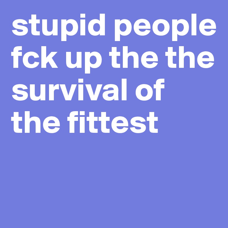 stupid people fck up the the survival of the fittest

