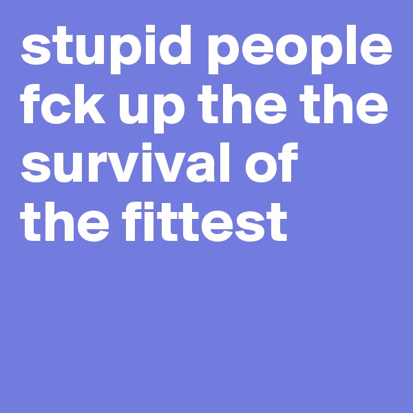 stupid people fck up the the survival of the fittest

