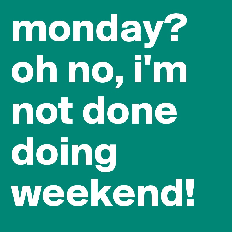 monday? oh no, i'm not done doing weekend!