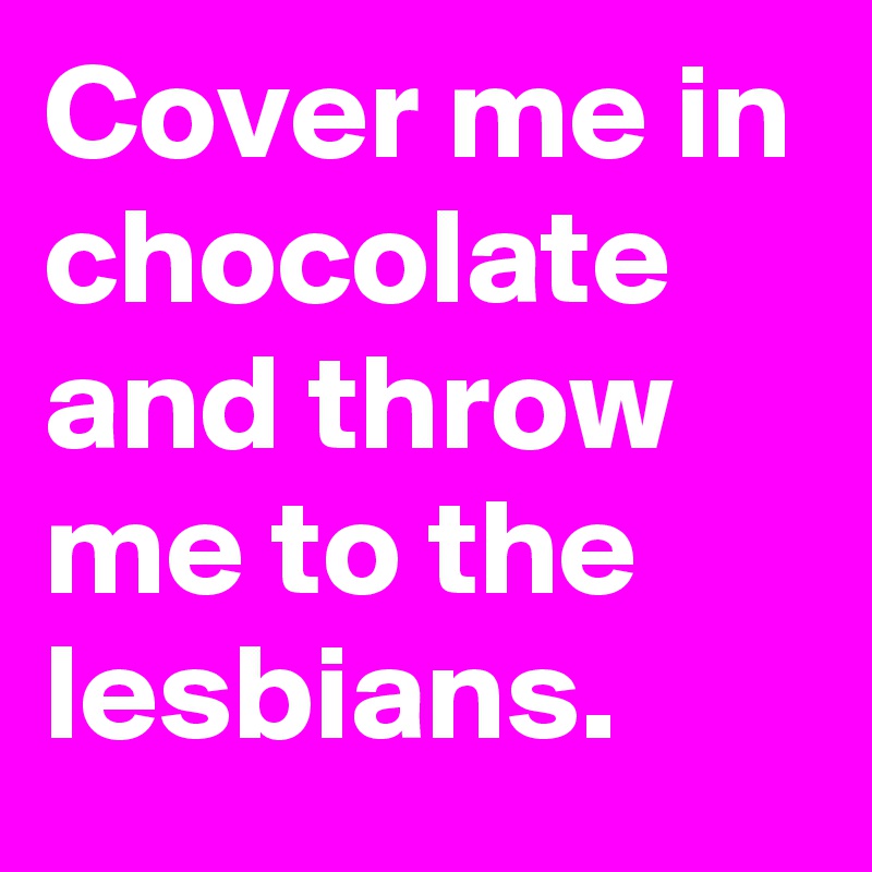 Cover me in chocolate and throw me to the lesbians. 