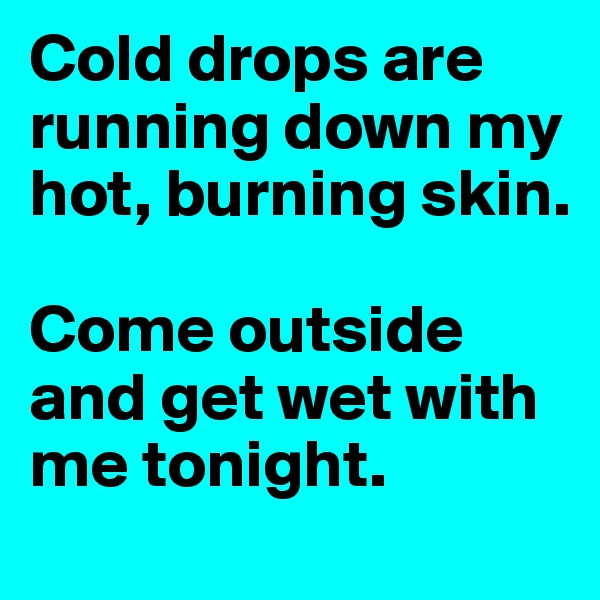 Cold drops are running down my hot, burning skin.

Come outside and get wet with me tonight.