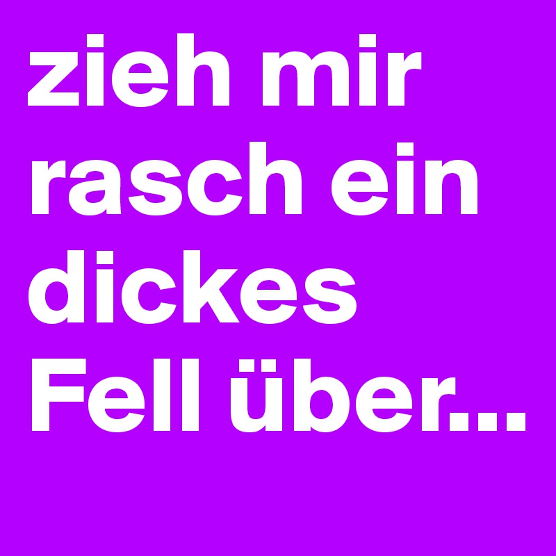 zieh mir rasch ein dickes Fell über...
