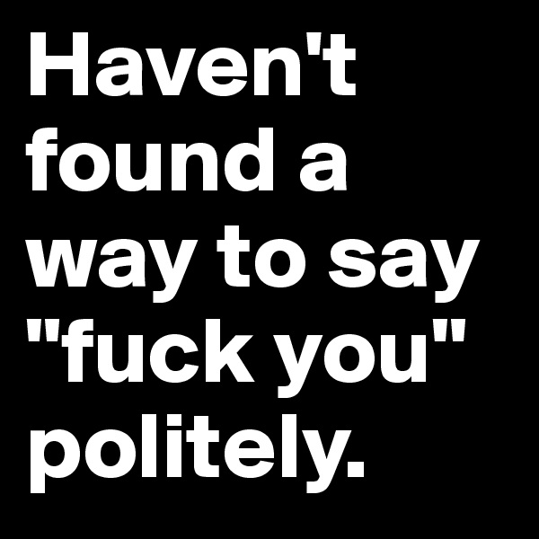 Haven't found a way to say "fuck you" politely.