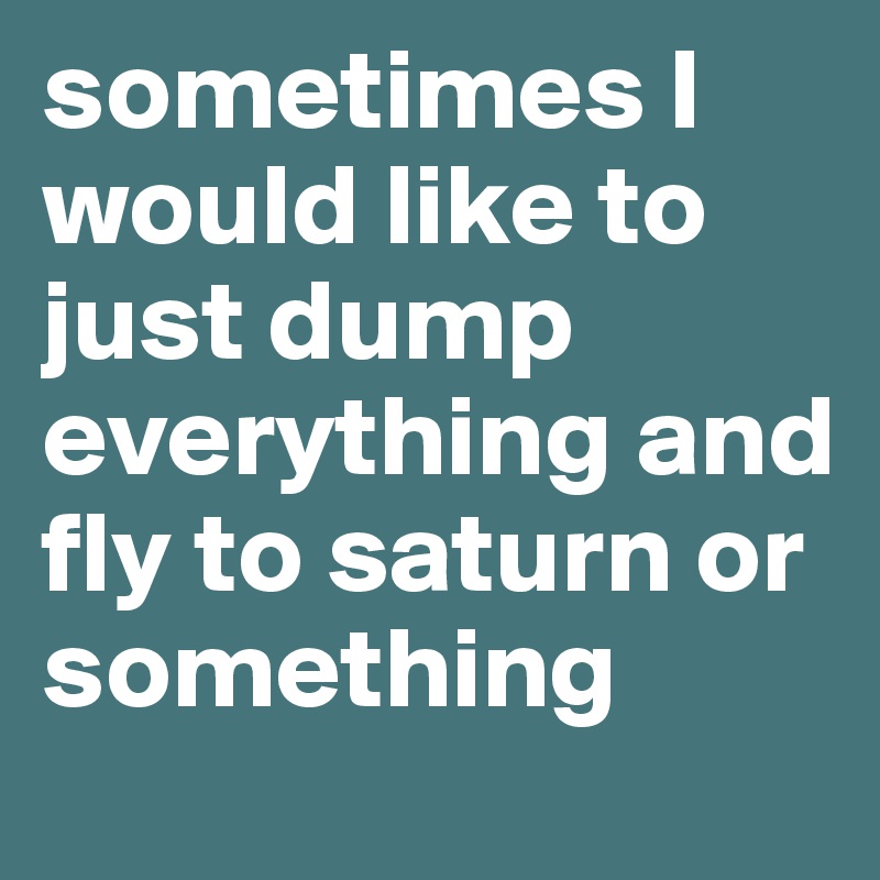 sometimes I would like to just dump everything and fly to saturn or something