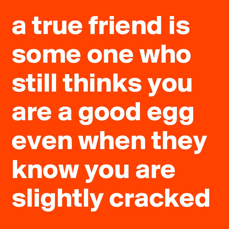 a true friend is some one who still thinks you are a good egg even when they know you are slightly cracked