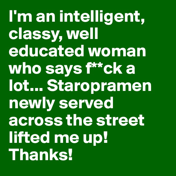 I'm an intelligent, classy, well educated woman who says f**ck a lot... Staropramen newly served across the street lifted me up! Thanks!