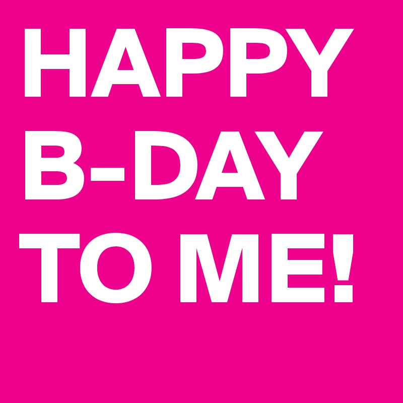 HAPPY B-DAY TO ME!