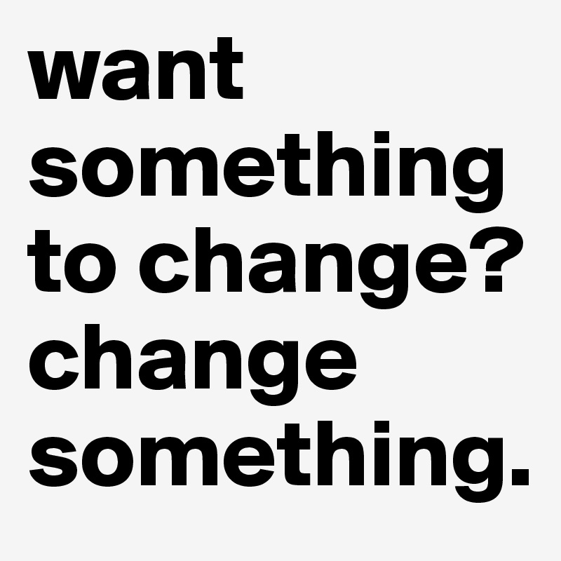 want something to change? change something.