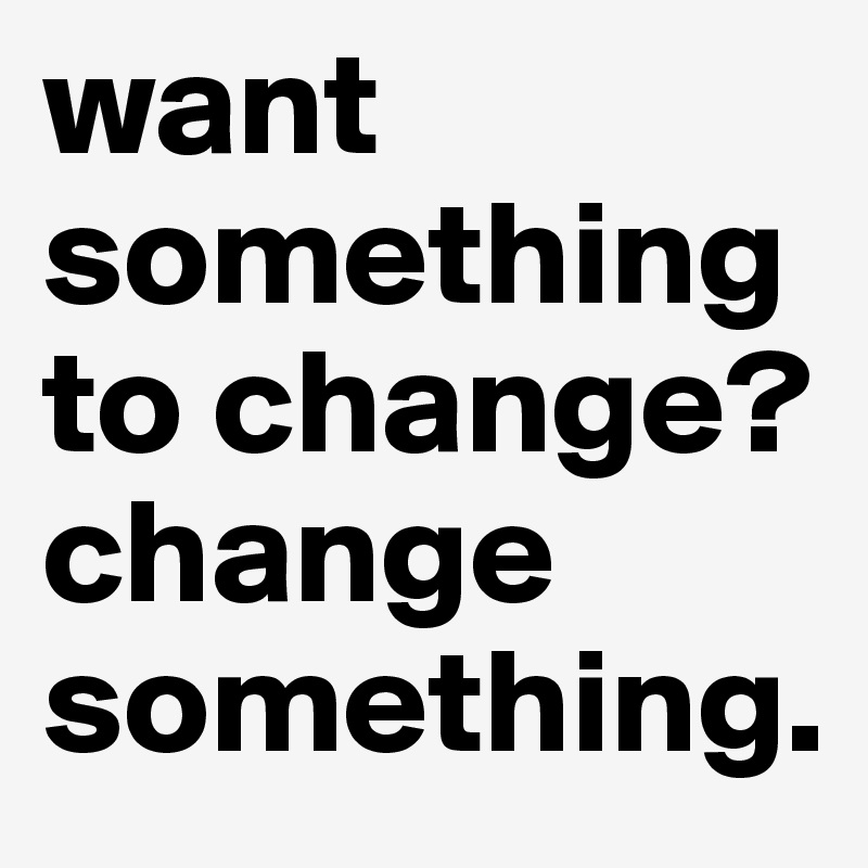 want something to change? change something.