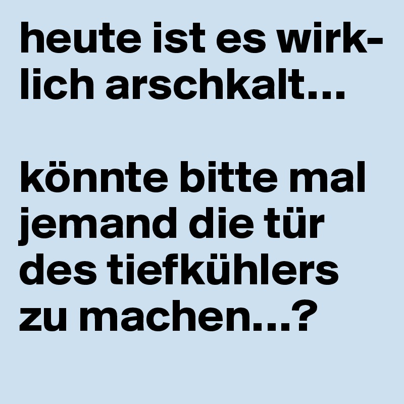 heute ist es wirk-lich arschkalt…

könnte bitte mal jemand die tür des tiefkühlers zu machen…?