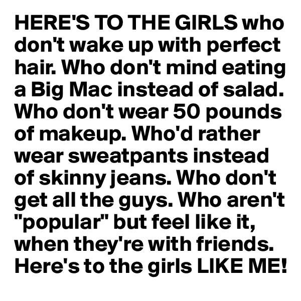 HERE'S TO THE GIRLS who don't wake up with perfect hair. Who don't mind eating a Big Mac instead of salad. Who don't wear 50 pounds of makeup. Who'd rather wear sweatpants instead of skinny jeans. Who don't get all the guys. Who aren't "popular" but feel like it, when they're with friends. Here's to the girls LIKE ME!