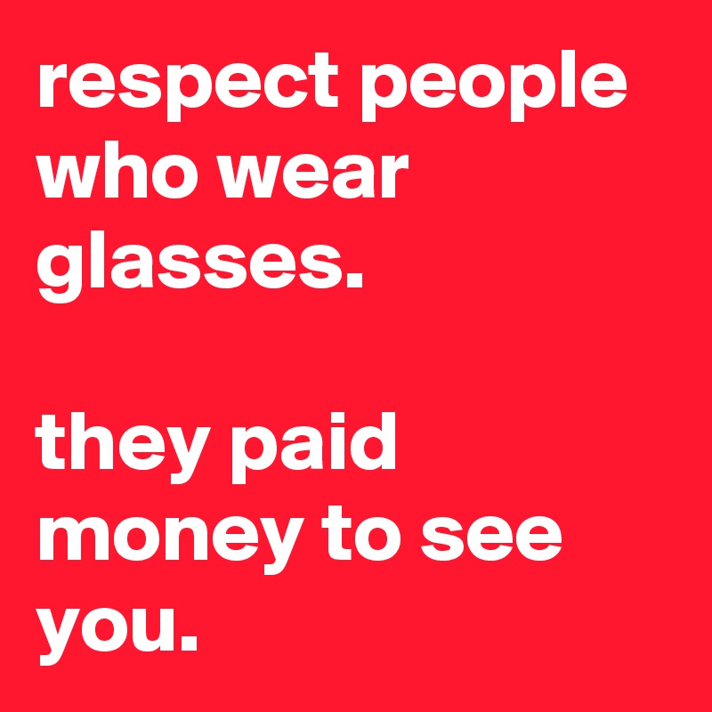 respect people who wear glasses.

they paid money to see you.