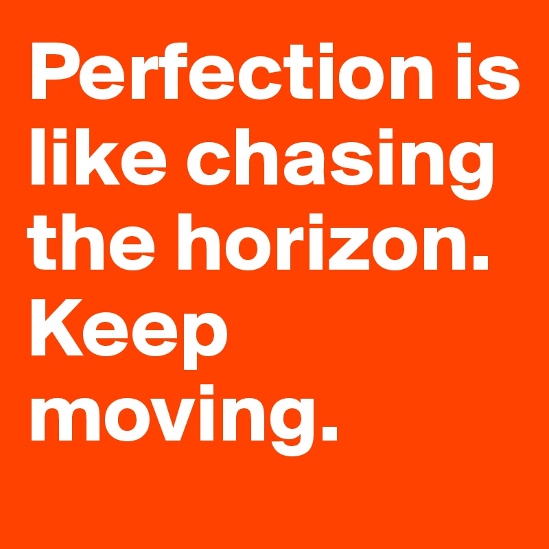 Perfection is like chasing the horizon. Keep moving.