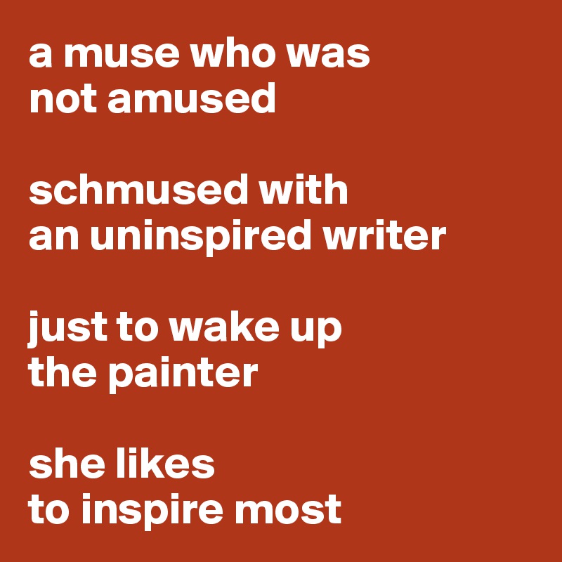 a muse who was 
not amused 

schmused with 
an uninspired writer

just to wake up
the painter 

she likes 
to inspire most