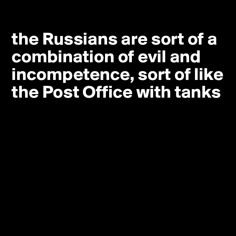 
the Russians are sort of a combination of evil and incompetence, sort of like the Post Office with tanks





