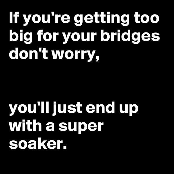 If you're getting too big for your bridges don't worry, 


you'll just end up with a super soaker. 