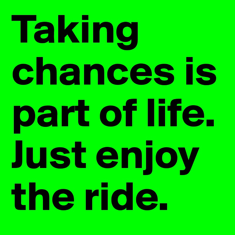 Taking chances is part of life. Just enjoy the ride.