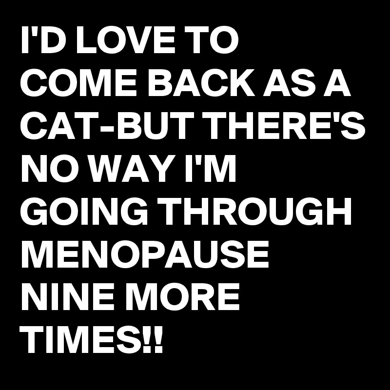 I'D LOVE TO COME BACK AS A CAT-BUT THERE'S NO WAY I'M GOING THROUGH MENOPAUSE NINE MORE TIMES!!