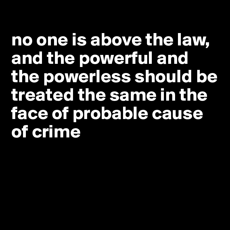 
no one is above the law, and the powerful and the powerless should be treated the same in the face of probable cause of crime



