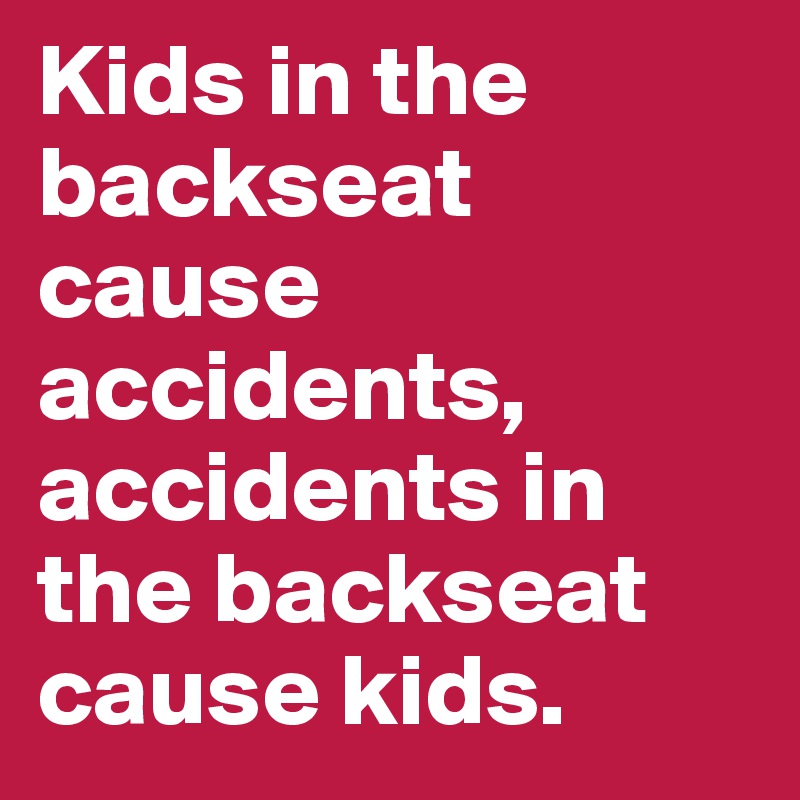 Kids in the backseat cause accidents, accidents in the backseat cause kids.