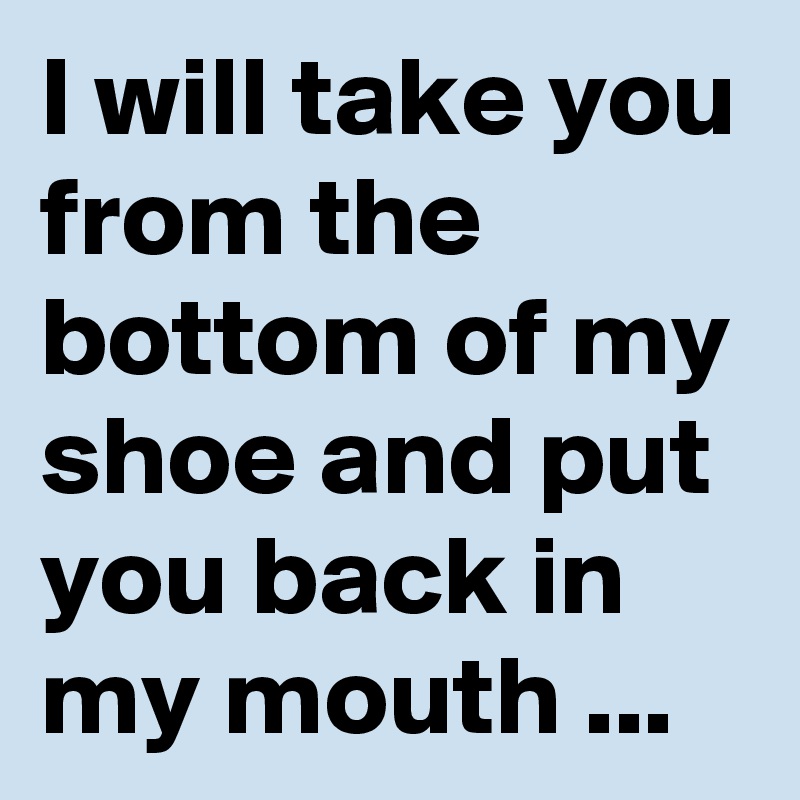 I will take you from the bottom of my shoe and put you back in my mouth ...