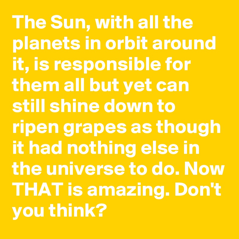 The Sun, with all the planets in orbit around it, is responsible for them all but yet can still shine down to ripen grapes as though it had nothing else in the universe to do. Now THAT is amazing. Don't you think?