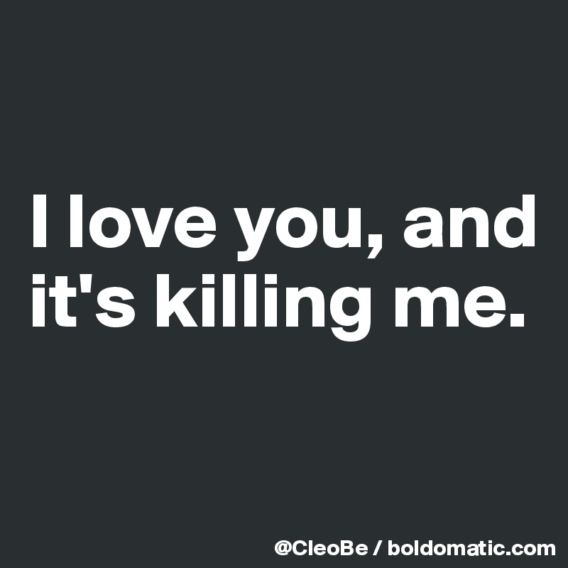 

I love you, and it's killing me.

