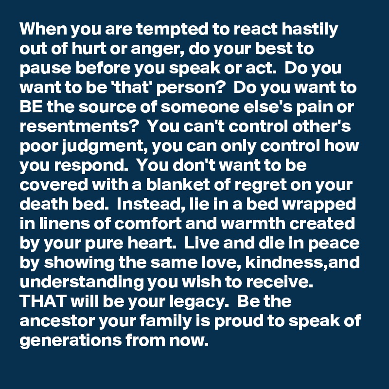 When you are tempted to react hastily out of hurt or anger, do your best to pause before you speak or act.  Do you want to be 'that' person?  Do you want to BE the source of someone else's pain or resentments?  You can't control other's poor judgment, you can only control how you respond.  You don't want to be covered with a blanket of regret on your death bed.  Instead, lie in a bed wrapped in linens of comfort and warmth created by your pure heart.  Live and die in peace by showing the same love, kindness,and understanding you wish to receive.  THAT will be your legacy.  Be the ancestor your family is proud to speak of generations from now.