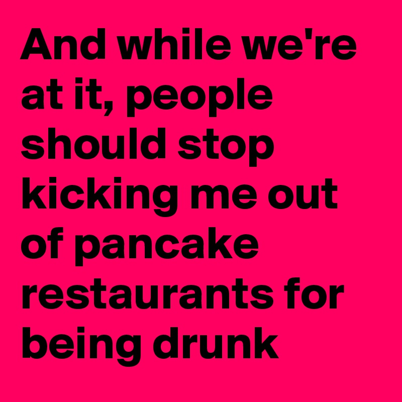And while we're at it, people should stop kicking me out of pancake restaurants for being drunk