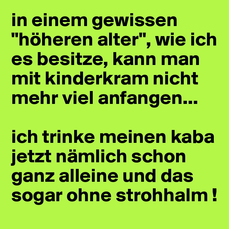 in einem gewissen "höheren alter", wie ich es besitze, kann man mit kinderkram nicht mehr viel anfangen...

ich trinke meinen kaba jetzt nämlich schon ganz alleine und das sogar ohne strohhalm !